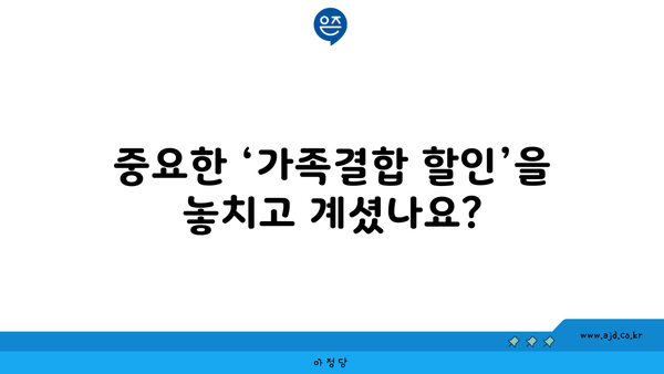 중요한 ‘가족결합 할인’을 놓치고 계셨나요?